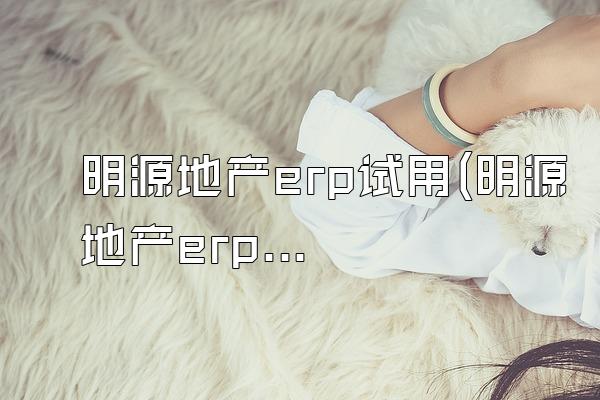 明源地产erp试用(明源地产erp试用期多久)